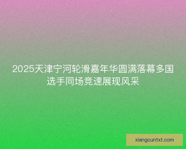 2025天津宁河轮滑嘉年华圆满落幕多国选手同场竞速展现风采