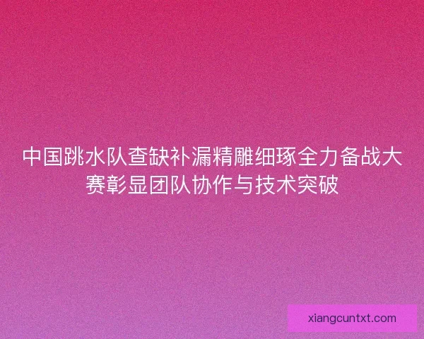 中国跳水队查缺补漏精雕细琢全力备战大赛彰显团队协作与技术突破