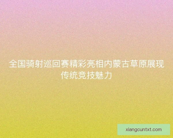 全国骑射巡回赛精彩亮相内蒙古草原展现传统竞技魅力