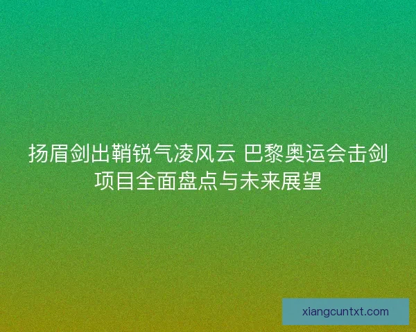扬眉剑出鞘锐气凌风云 巴黎奥运会击剑项目全面盘点与未来展望