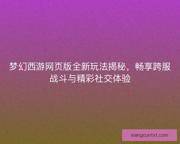 梦幻西游网页版全新玩法揭秘，畅享跨服战斗与精彩社交体验