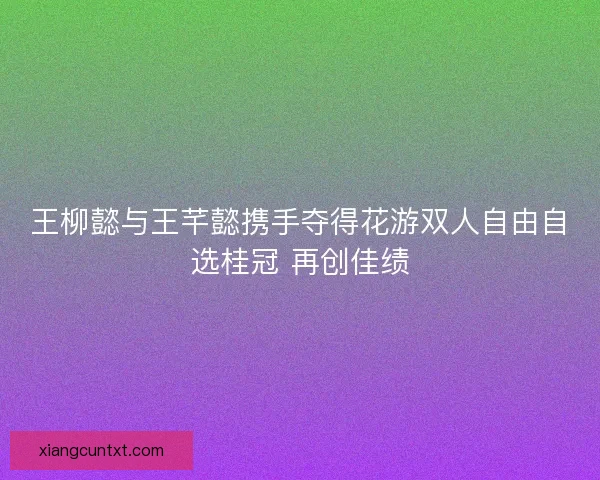 王柳懿与王芊懿携手夺得花游双人自由自选桂冠 再创佳绩