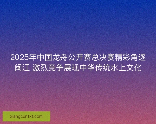 2025年中国龙舟公开赛总决赛精彩角逐闽江 激烈竞争展现中华传统水上文化