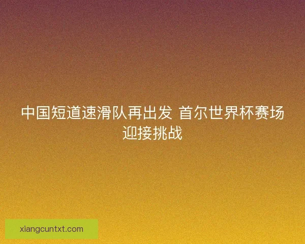 中国短道速滑队再出发 首尔世界杯赛场迎接挑战