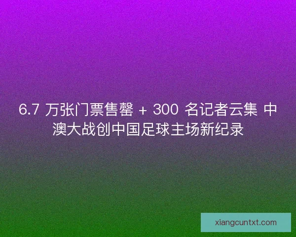 6.7 万张门票售罄 + 300 名记者云集 中澳大战创中国足球主场新纪录