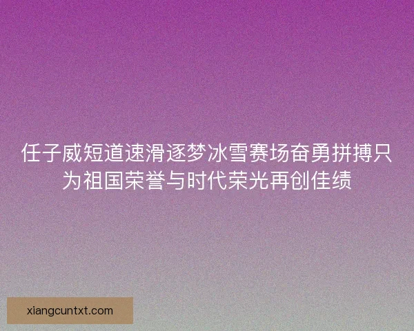 任子威短道速滑逐梦冰雪赛场奋勇拼搏只为祖国荣誉与时代荣光再创佳绩