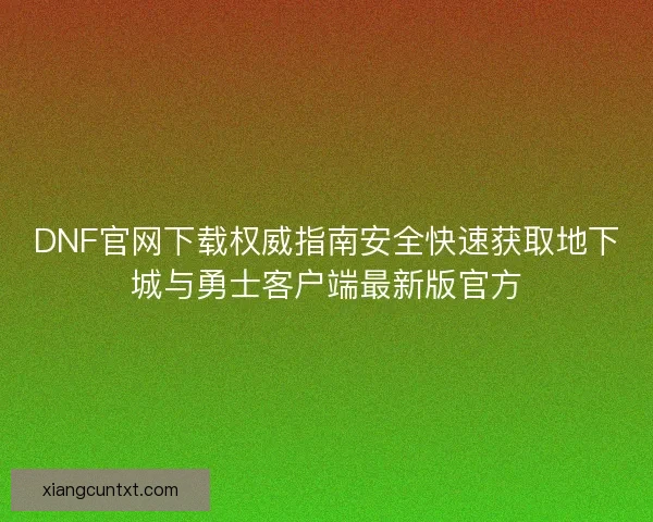 DNF官网下载权威指南安全快速获取地下城与勇士客户端最新版官方 DNF官网下载权威指南安全快速获取地下城与勇士客户端最新版官方