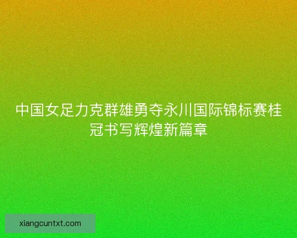 中国女足力克群雄勇夺永川国际锦标赛桂冠书写辉煌新篇章