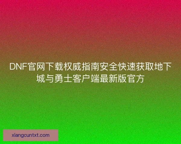 DNF官网下载权威指南安全快速获取地下城与勇士客户端最新版官方 DNF官网下载权威指南安全快速获取地下城与勇士客户端最新版官方
