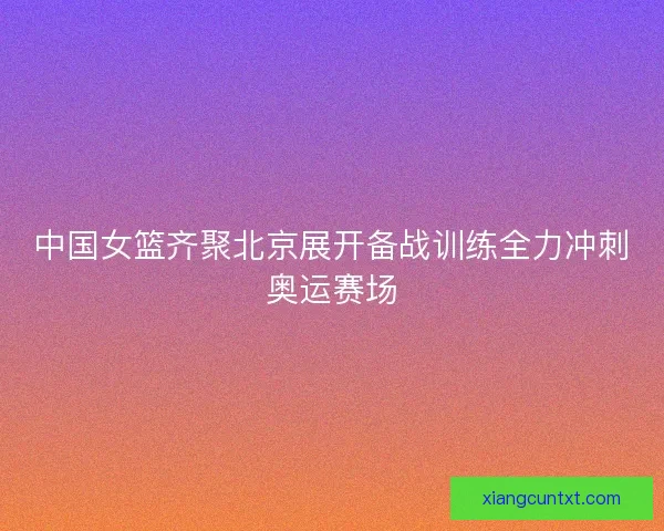中国女篮齐聚北京展开备战训练全力冲刺奥运赛场 中国女篮齐聚北京展开备战训练全力冲刺奥运赛场