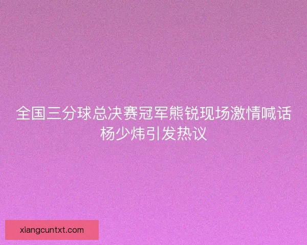 全国三分球总决赛冠军熊锐现场激情喊话杨少炜引发热议 全国三分球总决赛冠军熊锐现场激情喊话杨少炜引发热议
