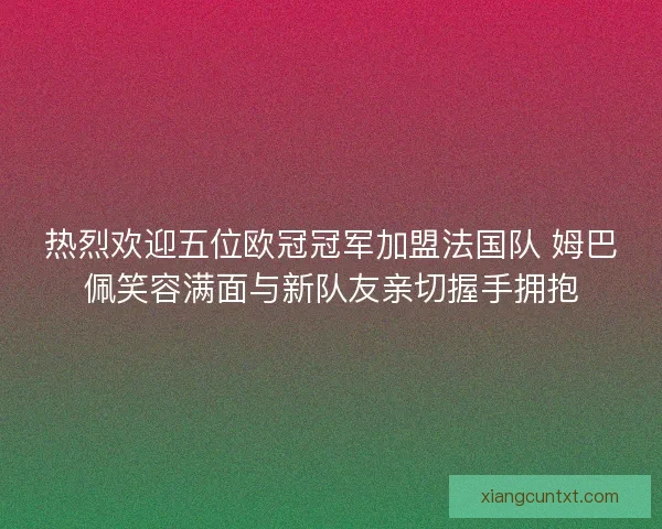 热烈欢迎五位欧冠冠军加盟法国队 姆巴佩笑容满面与新队友亲切握手拥抱
